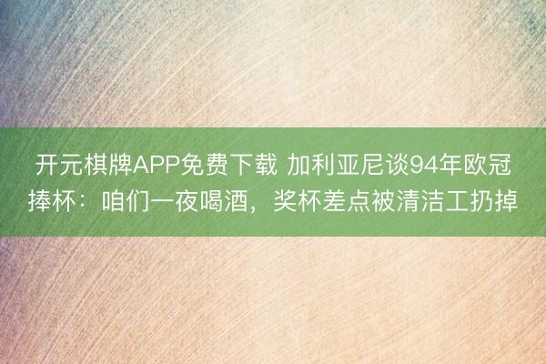 开元棋牌APP免费下载 加利亚尼谈94年欧冠捧杯：咱们一夜喝酒，奖杯差点被清洁工扔掉