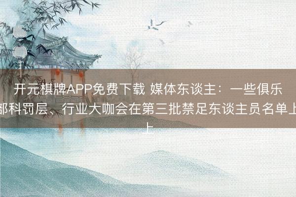 开元棋牌APP免费下载 媒体东谈主：一些俱乐部科罚层、行业大咖会在第三批禁足东谈主员名单上