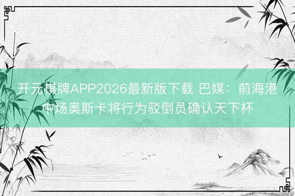 开元棋牌APP2026最新版下载 巴媒：前海港中场奥斯卡将行为驳倒员确认天下杯