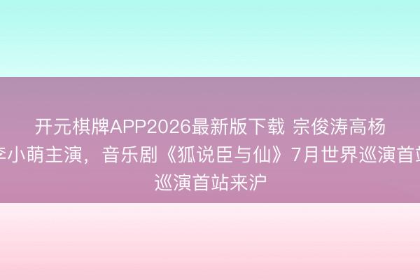 开元棋牌APP2026最新版下载 宗俊涛高杨徐昊李小萌主演，音乐剧《狐说臣与仙》7月世界巡演首站来沪