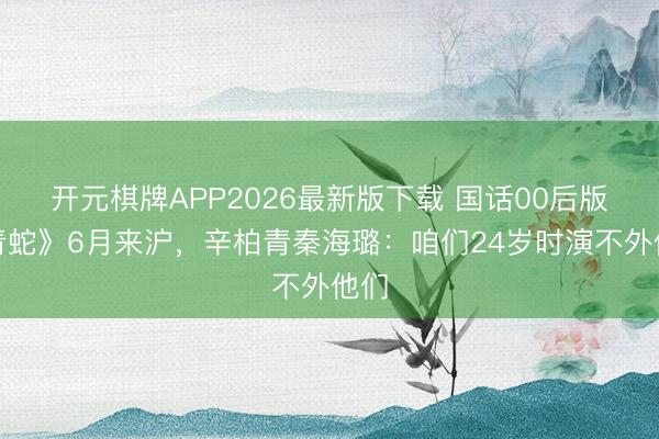 开元棋牌APP2026最新版下载 国话00后版《青蛇》6月来沪，辛柏青秦海璐：咱们24岁时演不外他们