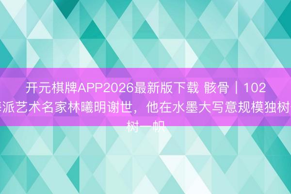 开元棋牌APP2026最新版下载 骸骨｜102岁海派艺术名家林曦明谢世，他在水墨大写意规模独树一帜