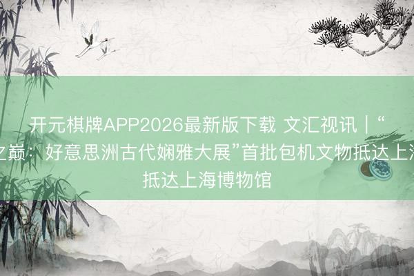 开元棋牌APP2026最新版下载 文汇视讯｜“寰宇树之巅：好意思洲古代娴雅大展”首批包机文物抵达上海博物馆
