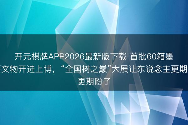 开元棋牌APP2026最新版下载 首批60箱墨西哥文物开进上博，“全国树之巅”大展让东说念主更期盼了