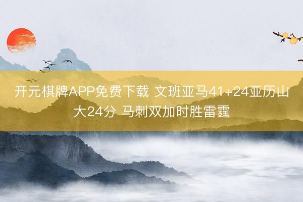 开元棋牌APP免费下载 文班亚马41+24亚历山大24分 马刺双加时胜雷霆