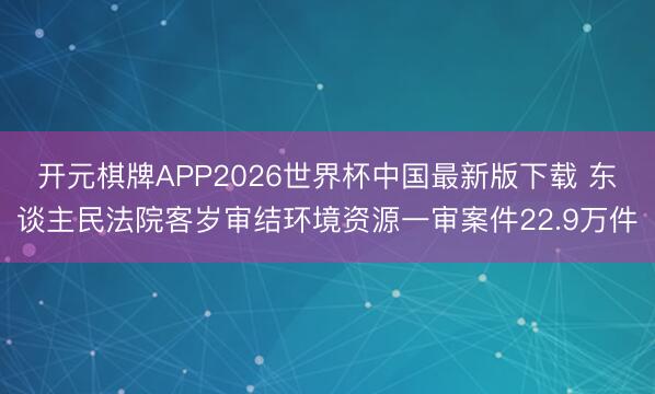 开元棋牌APP2026世界杯中国最新版下载 东谈主民法院客岁审结环境资源一审案件22.9万件