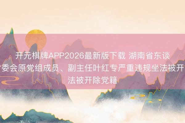 开元棋牌APP2026最新版下载 湖南省东谈主大常委会原党组成员、副主任叶红专严重违规坐法被开除党籍