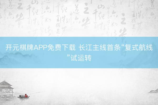 开元棋牌APP免费下载 长江主线首条“复式航线”试运转