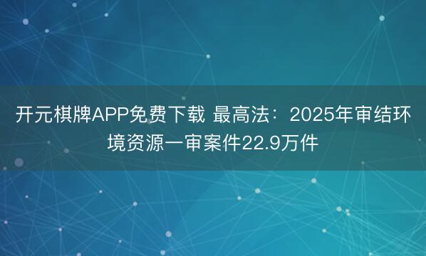 开元棋牌APP免费下载 最高法：2025年审结环境资源一审案件22.9万件