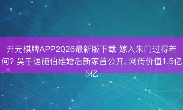 开元棋牌APP2026最新版下载 嫁入朱门过得若何? 吴千语施伯雄婚后新家首公开， 网传价值1.5亿