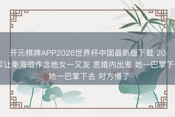 开元棋牌APP2026世界杯中国最新版下载 2011年 王新军让秦海璐作念他女一又友 思婚内出鬼 她一巴掌下去 对方懵了