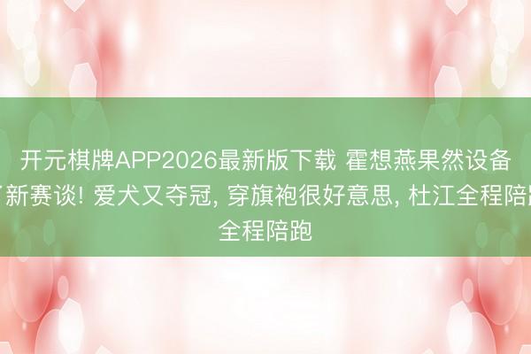 开元棋牌APP2026最新版下载 霍想燕果然设备了新赛谈! 爱犬又夺冠， 穿旗袍很好意思， 杜江全程陪跑
