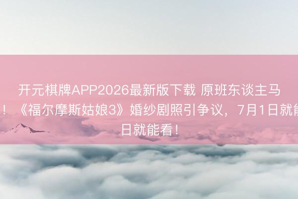 开元棋牌APP2026最新版下载 原班东谈主马转头！《福尔摩斯姑娘3》婚纱剧照引争议，7月1日就能看！