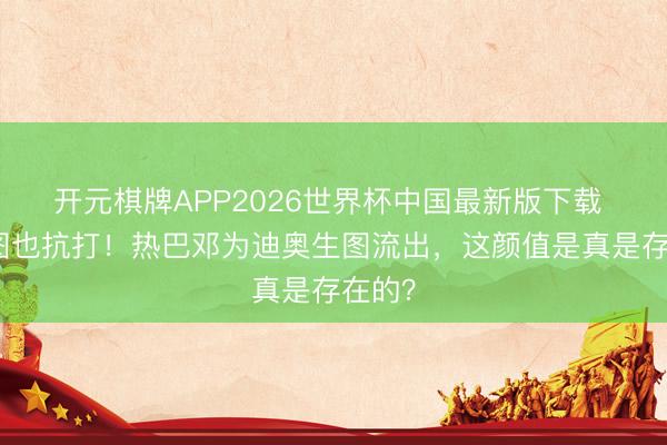 开元棋牌APP2026世界杯中国最新版下载 无修图也抗打！热巴邓为迪奥生图流出，这颜值是真是存在的？