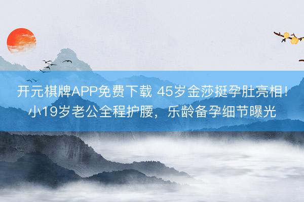 开元棋牌APP免费下载 45岁金莎挺孕肚亮相！小19岁老公全程护腰，乐龄备孕细节曝光