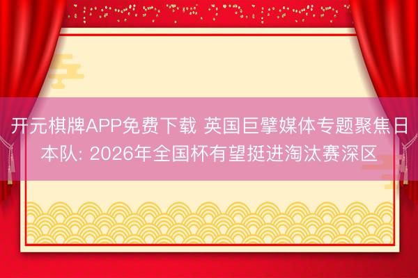 开元棋牌APP免费下载 英国巨擘媒体专题聚焦日本队: 2026年全国杯有望挺进淘汰赛深区