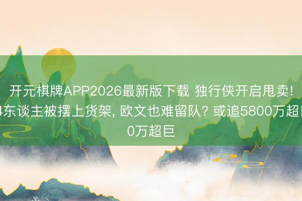 开元棋牌APP2026最新版下载 独行侠开启甩卖! 4东谈主被摆上货架， 欧文也难留队? 或追5800万超巨