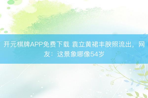开元棋牌APP免费下载 袁立黄裙丰腴照流出,网友:这景象哪像54岁