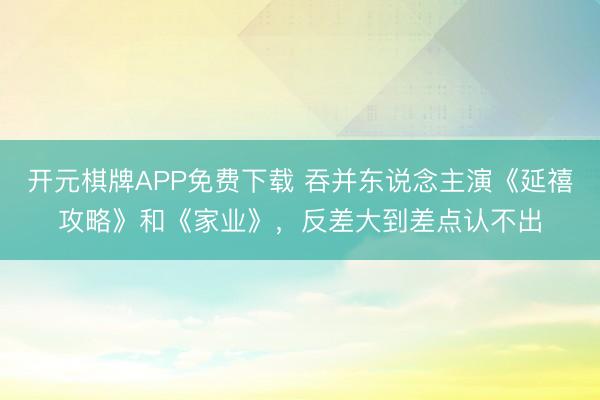 开元棋牌APP免费下载 吞并东说念主演《延禧攻略》和《家业》,反差大到差点认不出