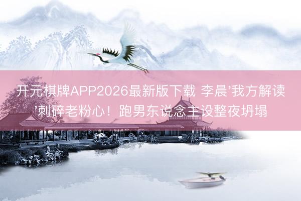 开元棋牌APP2026最新版下载 李晨'我方解读'刺碎老粉心!跑男东说念主设整夜坍塌