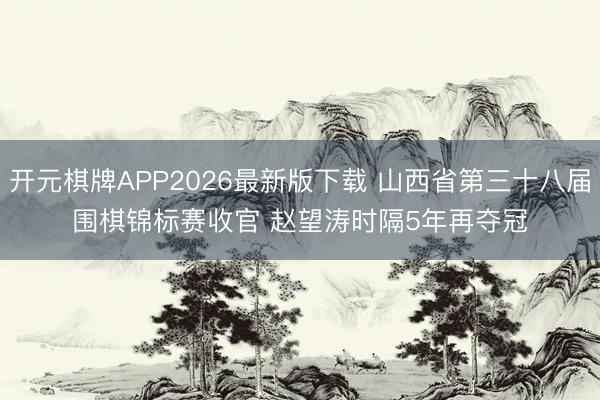 开元棋牌APP2026最新版下载 山西省第三十八届围棋锦标赛收官 赵望涛时隔5年再夺冠