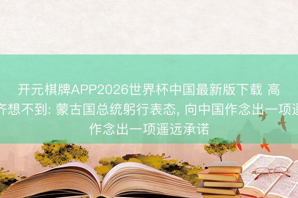 开元棋牌APP2026世界杯中国最新版下载 高市奈何齐想不到: 蒙古国总统躬行表态, 向中国作念出一项遥远承诺