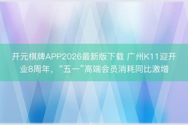 开元棋牌APP2026最新版下载 广州K11迎开业8周年,“五一”高端会员消耗同比激增